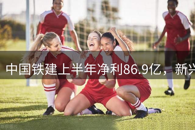 中国铁建上半年净利86.9亿，新兴产业成发展亮点